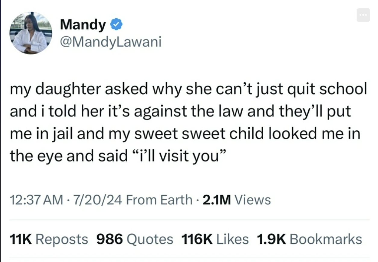 screenshot - Mandy my daughter asked why she can't just quit school and i told her it's against the law and they'll put me in jail and my sweet sweet child looked me in the eye and said "i'll visit you" 72024 From Earth 2.1M Views 11K Reposts 986 Quotes B